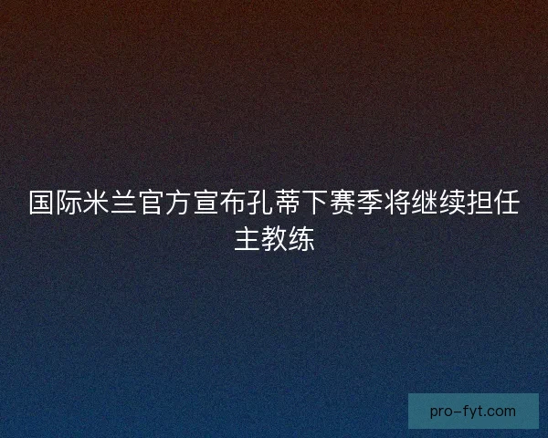 国际米兰官方宣布孔蒂下赛季将继续担任主教练